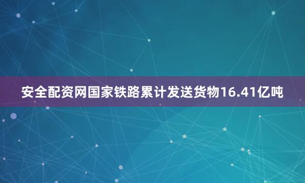 安全配资网国家铁路累计发送货物16.41亿吨