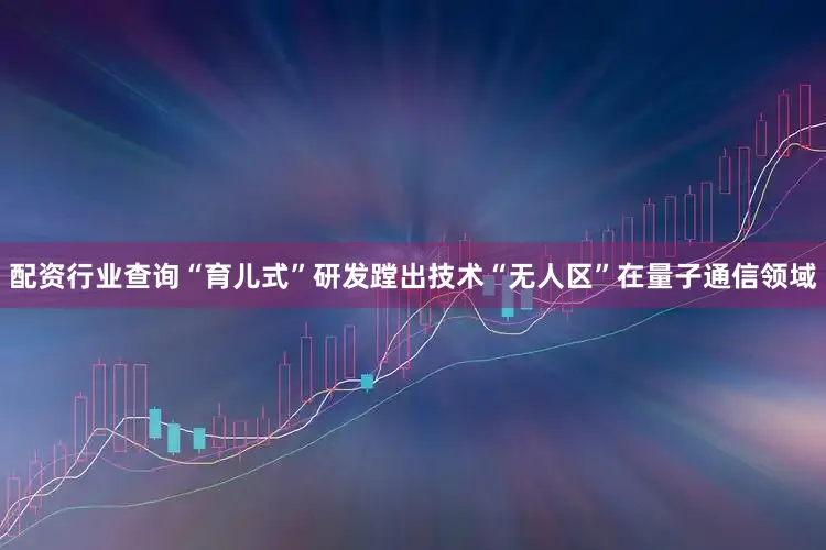 配资行业查询“育儿式”研发蹚出技术“无人区”在量子通信领域