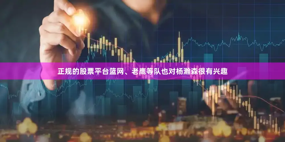 正规的股票平台篮网、老鹰等队也对杨瀚森很有兴趣