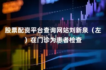股票配资平台查询网站刘新泉（左）在门诊为患者检查