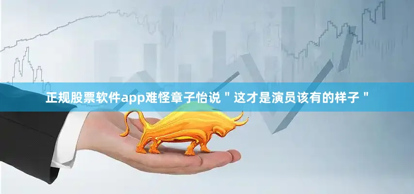 正规股票软件app难怪章子怡说＂这才是演员该有的样子＂