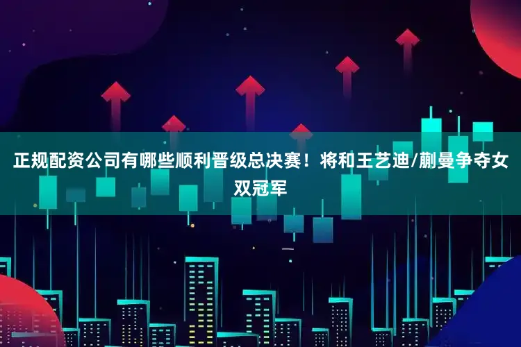 正规配资公司有哪些顺利晋级总决赛！将和王艺迪/蒯曼争夺女双冠军
