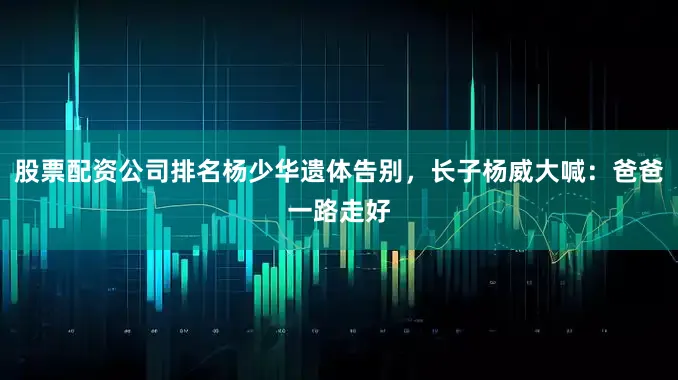 股票配资公司排名杨少华遗体告别，长子杨威大喊：爸爸一路走好