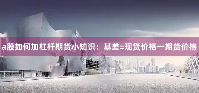a股如何加杠杆期货小知识：基差=现货价格一期货价格