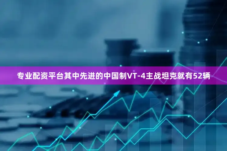 专业配资平台其中先进的中国制VT-4主战坦克就有52辆