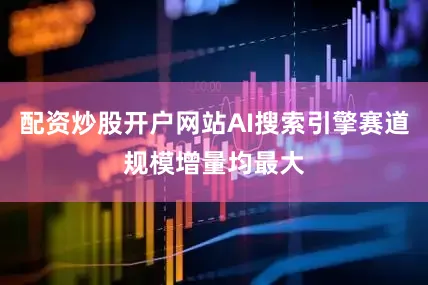 配资炒股开户网站AI搜索引擎赛道规模增量均最大