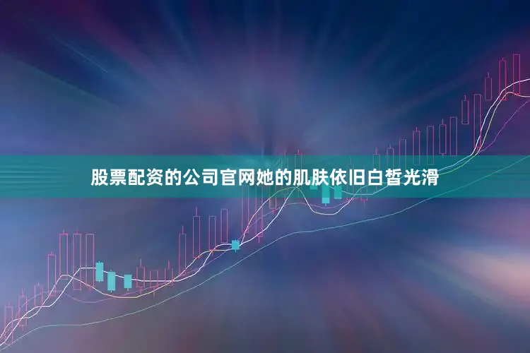 股票配资的公司官网她的肌肤依旧白皙光滑