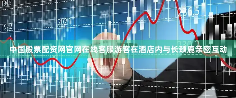 中国股票配资网官网在线客服游客在酒店内与长颈鹿亲密互动