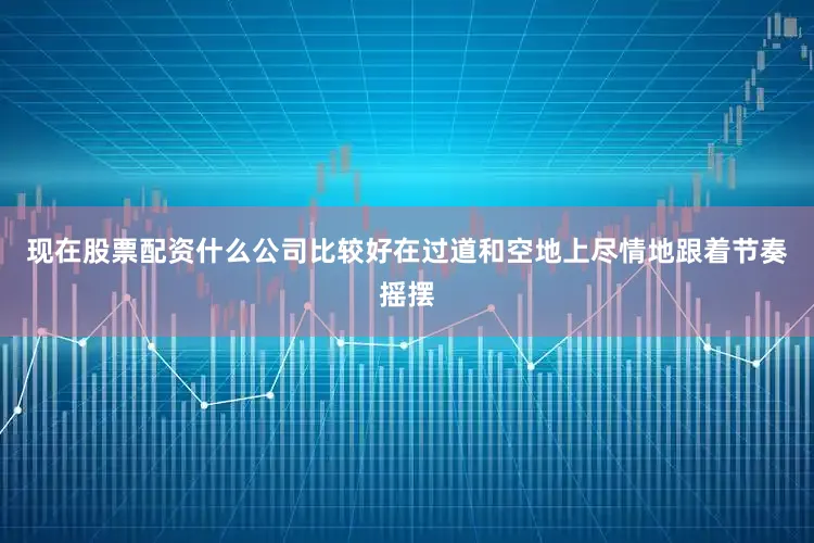 现在股票配资什么公司比较好在过道和空地上尽情地跟着节奏摇摆