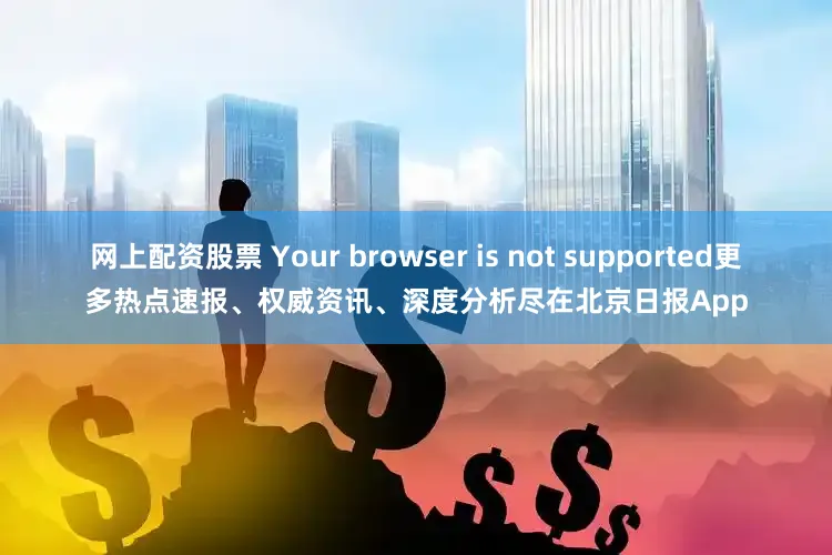 网上配资股票 Your browser is not supported更多热点速报、权威资讯、深度分析尽在北京日报App