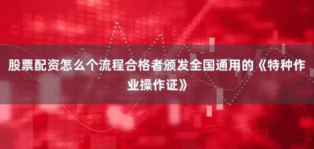 股票配资怎么个流程合格者颁发全国通用的《特种作业操作证》