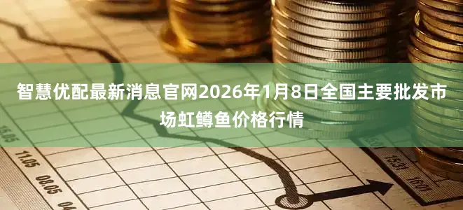 智慧优配最新消息官网2026年1月8日全国主要批发市场虹鳟鱼价格行情